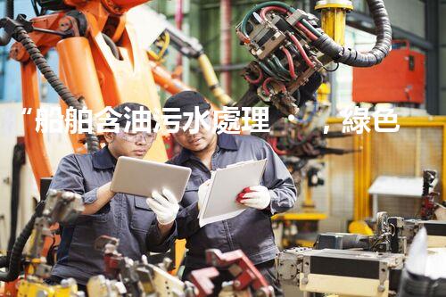 “船舶含油污水處理，綠色航行新篇章”